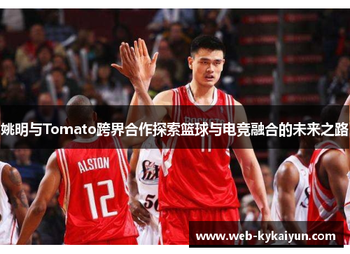 姚明与Tomato跨界合作探索篮球与电竞融合的未来之路