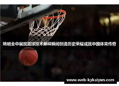 姚明全中展现篮球技术巅峰瞬间创造历史荣耀成就中国体育传奇