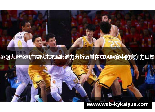 姚明大胆预测广厦队未来崛起潜力分析及其在CBA联赛中的竞争力展望